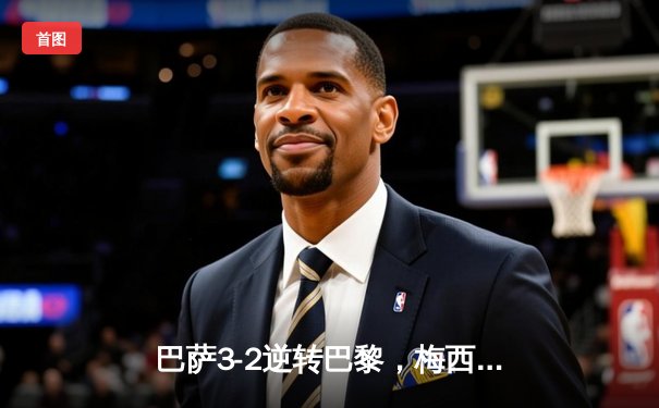 巴萨3-2逆转巴黎，梅西帽子戏法谱写欧冠经典