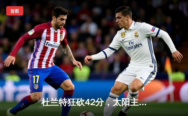 杜兰特狂砍42分，太阳主场逆转掘金迎关键胜利