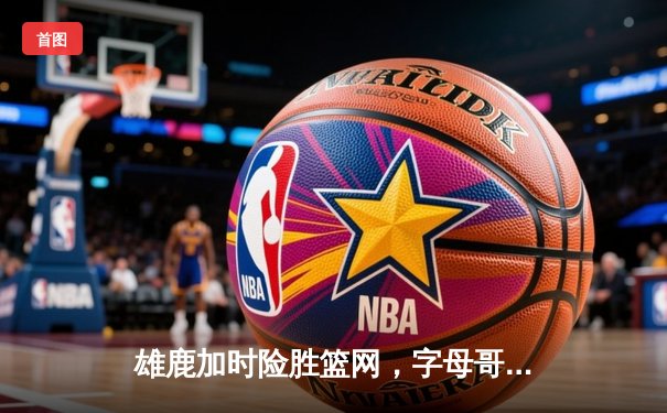 雄鹿加时险胜篮网，字母哥44分主宰密尔沃基之夜